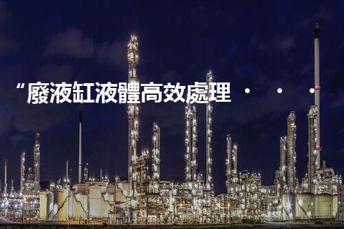 “廢液缸液體高效處理，環(huán)保新篇章開啟！”